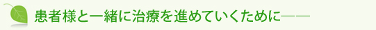 患者様と一緒に治療を進めていくために――