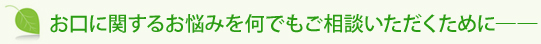 お口に関するお悩みを何でもご相談いただくために――