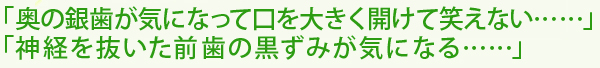 奥の銀歯が気になって口を大きく開けて笑えない……神経を抜いた前歯の黒ずみが気になる……